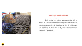 Evite entrar em novos parcelamentos, crie o
hábito de juntar o dinheiro para comprar a vista. Evite sair
com volumes grandes de dinheiro e cartões de crédito, em
um momento de “tristeza” você pode querer compensar
com uma “comprinha”.
NÃO FAÇA NOVAS DÍVIDAS
34
 