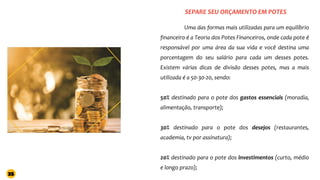 SEPARE SEU ORÇAMENTO EM POTES
Uma das formas mais utilizadas para um equilíbrio
financeiro é a Teoria dos Potes Financeiros, onde cada pote é
responsável por uma área da sua vida e você destina uma
porcentagem do seu salário para cada um desses potes.
Existem várias dicas de divisão desses potes, mas a mais
utilizada é a 50-30-20, sendo:
50% destinado para o pote dos gastos essenciais (moradia,
alimentação, transporte);
30% destinado para o pote dos desejos (restaurantes,
academia, tv por assinatura);
20% destinado para o pote dos investimentos (curto, médio
e longo prazo);
35
 