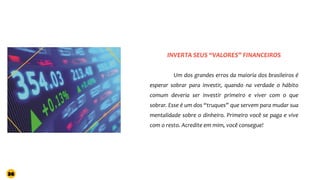 Um dos grandes erros da maioria dos brasileiros é
esperar sobrar para investir, quando na verdade o hábito
comum deveria ser investir primeiro e viver com o que
sobrar. Esse é um dos “truques” que servem para mudar sua
mentalidade sobre o dinheiro. Primeiro você se paga e vive
com o resto. Acredite em mim, você consegue!
INVERTA SEUS “VALORES” FINANCEIROS
36
 