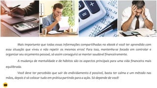 Mais importante que todas essas informações compartilhadas no ebook é você ter aprendido com
essa situação que viveu e não repetir os mesmos erros! Para isso, mantenha-se focado em controlar e
organizar seu orçamento pessoal, só assim conseguirá se manter saudável financeiramente.
A mudança de mentalidade e de hábitos são os aspectos principais para uma vida financeira mais
equilibrada.
Você deve ter percebido que sair do endividamento é possível, basta ter calma e um método nas
mãos, depois é só colocar tudo em prática partindo para a ação. Só depende de você!
38
 