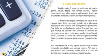 O INÍCIO DAS DÍVIDAS
Dívidas não é uma exclusividade de quem
ganha pouco, todos nós temos dívidas. Alguns
conseguem honra-las, outros extrapolam todo seu
orçamento mensal e acabam por ficar inadimplentes.
A falta de educação financeira nas casas e nas
escolas, tem feito com que grande parte da nossa
população não execute um planejamento financeiro.
Essa falta de conhecimento sobre finanças, faz com
que muitos se percam nos números e abusem de
parcelamentos, usem o cheque especial como “renda
extra”, utilizam o cartão de crédito exageradamente,
fazem empréstimos para quitar outros empréstimos e
etc.
Mas nem sempre é assim, alguns endividados acabam
entrando nas dívidas por outras razões. Por isso, é
importante nos conhecer, saber qual é o tipo de
devedor que mais se encaixa na nossa situação.
3
 