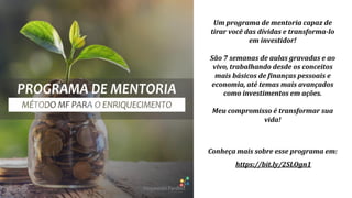 Conheça mais sobre esse programa em:
https://bit.ly/2SLOgn1
Um programa de mentoria capaz de
tirar você das dívidas e transforma-lo
em investidor!
São 7 semanas de aulas gravadas e ao
vivo, trabalhando desde os conceitos
mais básicos de finanças pessoais e
economia, até temas mais avançados
como investimentos em ações.
Meu compromisso é transformar sua
vida!
 