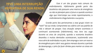 Esse é um dos grupos mais comuns do
endividamento. Infelizmente grande parte dos
brasileiros não possuem uma reserva de emergência
ou não se planejam para o futuro e quando acontece
algo que interrompe sua renda repentinamente, o
endividamento chega batendo a sua porta.
Grande parte dos pertencentes a esse grupo vivem no
“100%” da sua renda. Compromete seu salário com seu padrão de
vida e deixam de poupar. Essa situação sempre aconteceu e
continuará acontecendo (infelizmente), mas teve seu auge
durante os anos de 2015/2016, quando a economia brasileira
desandou e muitas demissões aconteceram, ocasionando uma
nova série de endividados no país. Sem emprego e sem um reserva
de emergência para cobrir seus gastos mensais durante o período
de desemprego, o jeito foi fazer dívidas para manter as coisas em
ordem.
5
 