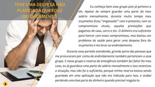 Eu conheço bem esse grupo pois já pertenci a
ele. Apesar de sempre guardar uma parte do meu
salário mensalmente, durante muito tempo meu
orçamento ficou “engessado” com o presente, com os
compromissos atuais, aquelas prestações que
pagamos de casa, carro e etc. O dinheiro era suficiente
para honrar com esses compromissos, mas bastou um
problema de saúde para gerar uma despesa fora do
orçamento e me levar ao endividamento.
Durante esse período atendendo, grande parte das pessoas que
me procuraram por conta de endividamento também pertenciam a esse
grupo. E nesse grupo a reserva de emergência também faz falta! No meu
caso, eu já guardava uma parte do salário mensalmente e isso amenizou
a situação, mas não foi o suficiente, porque minha reserva estava sendo
guardada em uma aplicação que não era indicada para isso, e acabei
perdendo uma boa parte do dinheiro quando precisei resgata-lo.
6
 