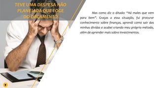 Mas como diz o ditado: “Há males que vem
para bem”. Graças a essa situação, fui procurar
conhecimento sobre finanças, aprendi como sair das
minhas dívidas e acabei criando meu próprio método,
além de aprender mais sobre investimentos.
7
 