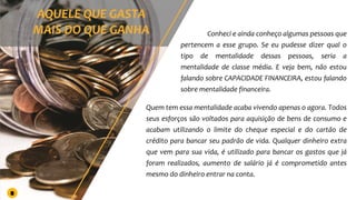 Conheci e ainda conheço algumas pessoas que
pertencem a esse grupo. Se eu pudesse dizer qual o
tipo de mentalidade dessas pessoas, seria a
mentalidade de classe média. E veja bem, não estou
falando sobre CAPACIDADE FINANCEIRA, estou falando
sobre mentalidade financeira.
Quem tem essa mentalidade acaba vivendo apenas o agora. Todos
seus esforços são voltados para aquisição de bens de consumo e
acabam utilizando o limite do cheque especial e do cartão de
crédito para bancar seu padrão de vida. Qualquer dinheiro extra
que vem para sua vida, é utilizado para bancar os gastos que já
foram realizados, aumento de salário já é comprometido antes
mesmo do dinheiro entrar na conta.
8
 