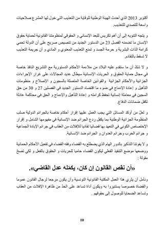 أكتوبر 2013 الذي أحدث الهيئة الوطنية للوقاية من التعذيب التي خول لها المشرع صلاحيات 
واسعة للتصدي للتعذيب. 
و يتجه التنويه إلى أن أهم تكريس للبعد الإنساني و الحقوقي لمنظومتنا القانونية لحماية حقوق 
الإنسان ما تضمنه الفصل 23 من الدستور الجديد من تنصيص صريح على أن الدولة تحمي 
كرامة الذات البشرية و حرمة الجسد و تمنع التعذيب المعنوي و المادي و أن جريمة التعذيب 
لا تسقط بالتقادم. 
و لا شكّ أن ما ستقدم عليه البلاد من ملاءمة الأحكام الدستورية مع التشريع النافذ خاصة 
في مجال حماية الحقوق و الحريات الإنسانية سيطال عديد المجالات على غرار الإجراءات 
الجزائية والأحكام الجزائية والقوانين الخاصة المتصلة بالسجون و الإصلاح و منظومات 
التأهيل و إعادة الإدماج في ضوء ما اقتضاه الدستور الجديد في الفصلين 27 و 30 من حق 
السجين في معاملة إنسانية تحفظ كرامته و إعادة التأهيل والإدماج و الحق في محاكمة عادلة 
تكفل ضمانات الدفاع. 
و لعلّ من أوكد المسائل التي يجب العمل عليها إقرار أحكام خاصة بالجرائم الدولية صلب 
المنظومة الجزائية الوطنية بما يكفل ردع الجرائم ضد الإنسانية في مفهومها الشامل و إقرار 
الإختصاص الكوني في التعهد بها قضائيا تفاديا للإفلات من العقاب في جرائم الإبادة الجماعية 
و جرائم الحرب وجرائم العدوان و الجرائم ضد الإنسانية. 
و لا يفوتنا التذكير بالدور الهام الذي يضطلع به القضاء وفقه القضاء في تفعيل الأحكام الحمائية 
ووضعها موضع التنفيذ الفعلي ليكون القضاء حاميا للحريات و الحقوق بالفعل و لكي تصحّ 
مقولة : 
«أن نقص القانون إن كان، يكمّله عدل القاضي .» 
ونأمل أن يثري هذا العمل المكتبة القانونية التونسية وأن يكون مرجعا لرجال القانون عموما 
والقضاة خصوصا يستنيروا به ويكون أداة تساعد على الحدّ من ظاهرة الإفلات من العقاب 
وتساعد الضحايا للوصول إلى حقوقهم . 
10 
 