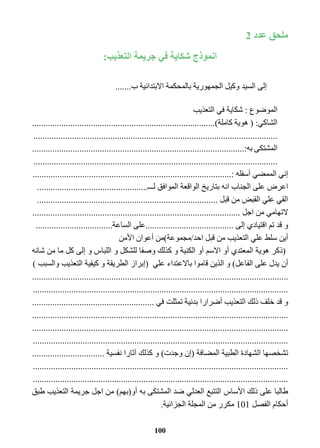 100 
ملحق عدد 2 
انموذج شكاية في جريمة التعذيب: 
إلى السيد وكيل الجمهورية بالمحكمة الابتدائية ب....... 
الموضوع : شكاية في التعذيب 
الشاكي: ) هوية كاملة(................................................................................. 
............................................................................................................ 
المشتكى به:.............................................................................................. 
............................................................................................................ 
إني الممضي أسفله :........................................................................................ 
اعرض على الجناب انه بتاريخ الواقعة الموافق لـــ................................................. 
القي علي القبض من قبل ................................................................................ 
لاتهامي من اجل ............................................................................................ 
و قد تم اقتيادي إلى .......................................على الساعة.................................. 
أين سلط علي التعذيب من قبل احد/مجموعة(من أعوان الأمن 
)ذكر هوية المعتدي أو الاسم أو الكنية و كذلك وصفا للشكل و اللباس و إلى كل ما من شانه 
أن يدل على الفاعل( و الذين قاموا بالاعتداء علي )إبراز الطريقة و كيفية التعذيب والسبب ( 
................................................................................................................. 
................................................................................................................. 
و قد خلف ذلك التعذيب أضرارا بدنية تمثلت في ...................................................... 
................................................................................................................. 
................................................................................................................. 
................................................................................................................. 
تشخصها الشهادة الطبية المضافة )إن وجدت( و كذلك آثارا نفسية ................................ 
................................................................................................................. 
................................................................................................................. 
طالبا على ذلك الأساس التتبع العدلي ضد المشتكى به أو)بهم( من اجل جريمة التعذيب طبق 
أحكام الفصل 101 مكرر من المجلة الجزائية. 
 