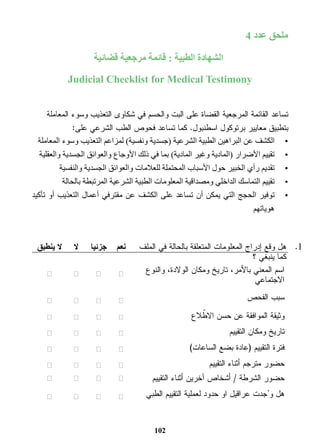 102 
ملحق عدد 4 
الشهادة الطبية : قائمة مرجعية قضائية 
Judicial Checklist for Medical Testimony 
تساعد القائمة المرجعية القضاة على البت والحسم في شكاوى التعذيب وسوء المعاملة 
بتطبيق معايير برتوكول اسطنبول. كما تساعد فحوص الطب الشرعي على: 
•الكشف عن البراهين الطبية الشرعية )جسدية ونفسية( لمزاعم التعذيب وسوء المعاملة 
•تقييم الأضرار )المادية وغير المادية( بما في ذلك الأوجاع والعوائق الجسدية والعقلية 
•تقديم رأي الخبير حول الأسباب المحتملة للعلامات والعوائق الجسدية والنفسية 
•تقييم التماسك الداخلي ومصداقية المعلومات الطبية الشرعية المرتبطة بالحالة 
•توفير الحجج التي يمكن أن تساعد على الكشف عن مقترفي أعمال التعذيب أو تأكيد 
هوياتهم 
هل وقع إدراج المعلومات المتعلقة بالحالة في الملف 
كما ينبغي ؟ 
نعم جزئيا لا لا ينطبق 
اسم المعني بالأمر، تاريخ ومكان الولادة، والنوع 
الاجتماعي ☐ ☐ ☐ ☐ 
سبب الفحص ☐ ☐ ☐ ☐ 
وثيقة الموافقة عن حسن الاطّلاع ☐ ☐ ☐ ☐ 
تاريخ ومكان التقييم ☐ ☐ ☐ ☐ 
فترة التقييم )عادة بضع الساعات( ☐ ☐ ☐ ☐ 
حضور مترجم أثناء التقييم ☐ ☐ ☐ ☐ 
حضور الشرطة / أشخاص آخرين أثناء التقييم ☐ ☐ ☐ ☐ 
هل و جُدت عراقيل او حدود لعملية التقييم الطبي ☐ ☐ ☐ ☐ 
.1 
 