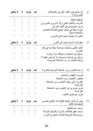 هل يتمتع خبير الطب الشرعي بالمؤهلات 
الضرورية ؟ 
103 
نعم جزئيا لا لا ينطبق 
الوظيفة الحالية ☐ ☐ ☐ ☐ 
التدريب والتأهيل الطبي و/أو السريري الضروري ☐ ☐ ☐ ☐ 
تدريب خصوصي في الطب الشرعي ☐ ☐ ☐ ☐ 
تجربة سابقة في توثيق الحجج المتصلة بالتعذيب 
والمعاملة السيئة ☐ ☐ ☐ ☐ 
منشورات متصلة وتجربة في التدريس ☐ ☐ ☐ ☐ 
3. معلومات أساسية متوفرة في التقرير نعم جزئيا لا لا ينطبق 
الملف الطبي وعمليات جراحية سابقة بما في ذلك 
الجروح ☐ ☐ ☐ ☐ 
سوابق عن استعمال واستهلاك مواد مخدرة ☐ ☐ ☐ ☐ 
سوابق عن إصابات وصدمات أو أمراض عقلية لا 
ترتبط بالتعذيب أو سوء المعاملة المزعومة ☐ ☐ ☐ ☐ 
4. مزاعم التعذيب وسوء المعاملة المدرجة بالتقرير؟ نعم جزئيا لا لا ينطبق 
ظروف الإيقاف والاحتجاز ☐ ☐ ☐ ☐ 
ملخص الاحتجاز وسوء المعاملة ☐ ☐ ☐ ☐ 
الظروف التي سبقت التعذيب وسوء المعاملة 
المزعومة ☐ ☐ ☐ ☐ 
تقرير تحريري عن التعذيب وسوء المعاملة 
المزعومة ☐ ☐ ☐ ☐ 
تقرير عن طرق التعذيب ☐ ☐ ☐ ☐ 
5. يجب أن تشمل الحجة الطبية ذات الطابع الجسدي 
المعلومات التالية 
نعم جزئيا لا لا ينطبق 
وصف عام للمظهر ☐ ☐ ☐ ☐ 
وصف دقيق للعلامات البارزة والعوائق المزمنة ☐ ☐ ☐ ☐ 
رسوم بيانية تشريحية للندبات والجروح البارزة ☐ ☐ ☐ ☐ 
.2 
 