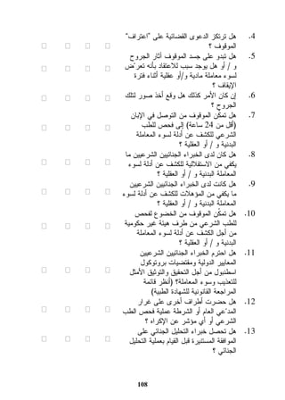 4. هل ترتكز الدعوى القضائية على “اعتراف” 
الموقوف ؟ ☐ ☐ ☐ ☐ 
5. هل تبدو على جسد الموقوف آثار الجروح 
و / أو هل يوجد سبب للاعتقاد بأنه تعرضّ 
لسوء معاملة مادية و/أو عقلية أثناء فترة 
الإيقاف ؟ 
108 
☐ ☐ ☐ ☐ 
6. إن كان الأمر كذلك هل وقع أخذ صور لتلك 
الجروح ؟ 
☐ ☐ ☐ ☐ 
7. هل تمكّن الموقوف من التوصل في الإبان 
)أقل من 24 ساعة( إلى فحص للطب 
الشرعي للكشف عن أدلة لسوء المعاملة 
البدنية و / أو العقلية ؟ 
☐ ☐ ☐ ☐ 
8. هل كان لدى الخبراء الجنائيين الشرعيين ما 
يكفي من الاستقلالية للكشف عن أدلة لسوء 
المعاملة البدنية و / أو العقلية ؟ 
☐ ☐ ☐ ☐ 
9. هل كانت لدى الخبراء الجنائيين الشرعيين 
ما يكفي من المؤهلات للكشف عن أدلة لسوء 
المعاملة البدنية و / أو العقلية ؟ 
☐ ☐ ☐ ☐ 
10 . هل تمكّن الموقوف من الخضوع لفحص 
للطب الشرعي من طرف هيئة غير حكومية 
من أجل الكشف عن أدلة لسوء المعاملة 
البدنية و / أو العقلية ؟ 
☐ ☐ ☐ ☐ 
11 . هل احترم الخبراء الجنائيين الشرعيين 
المعايير الدولية ومقتضيات بروتوكول 
اسطنبول من أجل التحقيق والتوثيق الأمثل 
للتعذيب وسوء المعاملة؟ )أنظر قائمة 
المراجعة القانونية للشهادة الطبية( 
☐ ☐ ☐ ☐ 
12 . هل حضرت أطراف أخرى على غرار 
المد عّي العام أو الشرطة عملية فحص الطب 
الشرعي أو أي مؤشر عن الإكراه ؟ 
☐ ☐ ☐ ☐ 
13 . هل تحصل خبراء التحليل الجنائي على 
الموافقة المستنيرة قبل القيام بعملية التحليل 
الجنائي ؟ 
☐ ☐ ☐ ☐ 
 