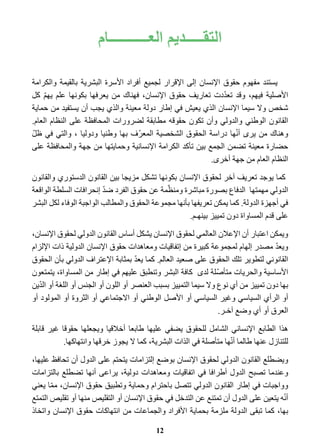 التقـــــديم العـــــــــــام 
يستند مفهوم حقوق الإنسان إلى الإقرار لجميع أفراد الأسرة البشرية بالقيمة والكرامة 
الأصلية فيهم، وقد تعدّدت تعاريف حقوق الإنسان، فهناك من يعرفها بكونها علم يهمّ كل 
شخص ولا سيما الإنسان الذي يعيش في إطار دولة معينة والذي يجب أن يستفيد من حماية 
القانون الوطني والدولي وأن تكون حقوقه مطابقة لضرورات المحافظة على النظام العام. 
وهناك من يرى أنّها دراسة الحقوق الشخصية المعرّف بها وطنيا ودوليا ، والتي في ظلّ 
حضارة معينة تضمن الجمع بين تأكد الكرامة الإنسانية وحمايتها من جهة والمحافظة على 
النظام العام من جهة أخرى. 
كما يوجد تعريف آخر لحقوق الإنسان بكونها تشكل مزيجا بين القانون الدستوري والقانون 
الدولي مهمتها الدفاع بصورة مباشرة ومنظّمة عن حقوق الفرد ضدّ إنحرافات السلطة الواقعة 
في أجهزة الدولة. كما يمكن تعريفها بأنها مجموعة الحقوق والمطالب الواجبة الوفاء لكل البشر 
على قدم المساواة دون تمييز بينهـم. 
ويمكن اعتبار أن الإعلان العالمي لحقوق الإنسان يشكل أساس القانون الدولي لحقوق الإنسان، 
ويعدّ مصدر إلهام لمجموعة كبيرة من إتفاقيات ومعاهدات حقوق الإنسان الدولية ذات الإلزام 
القانوني لتطوير تلك الحقوق على صعيد العالم. كما يعدّ بمثابة الإعتراف الدولي بأن الحقوق 
الأساسية والحريات متأصّلة لدى كافة البشر وتنطبق عليهم في إطار من المساواة، يتمتعون 
بها دون تمييز من أي نوع ولا سيما التمييز بسبب العنصر أو اللون أو الجنس أو اللغة أو الدّين 
أو الرأي السياسي وغير السياسي أو الأصل الوطني أو الاجتماعي أو الثروة أو المولود أو 
العرق أو أي وضع آخـر. 
هذا الطابع الإنساني الشامل للحقوق يضفي عليها طابعا أخلاقيا ويجعلها حقوقا غير قابلة 
للتنازل عنها طالما أنّها متأصلة في الذات البشرية، كما لا يجوز خرقها وانتهاكها. 
ويضطلع القانون الدولي لحقوق الإنسان بوضع إلتزامات يتحتم على الدول أن تحافظ عليها، 
وعندما تصبح الدول أطرافا في اتفاقيات ومعاهدات دولية، يراعى أنها تضطلع بالتزامات 
وواجبات في إطار القانون الدولي تتصل باحترام وحماية وتطبيق حقوق الإنسان، ممّا يعني 
أنّه يتعين على الدول أن تمتنع عن التدخل في حقوق الإنسان أو التقليص منها أو تقليص التمتع 
بها، كما تبقى الدولة ملزمة بحماية الأفراد والجماعات من انتهاكات حقوق الإنسان واتخاذ 
12 
 
