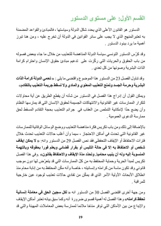 القسم الأول: على مستوى الدستور 
الدستور هو القانون الأعلى الذي يحدد شكل الدولة وسياستها ، فالمبادئ والقواعد المضمنة 
به تعتبرالمنهج الذي لا يجب على سائر القوانين في الدولة أن تخرج عليه ، ومن هنا تبرز 
أهمية ما يرد ببنود الدستور . 
وقد كرّس الدستور التونسي سياسة الدولة المناهضة للتعذيب من خلال ما جاء ببعض فصوله 
من باب الحقوق والحريات التي ركّزت على تدعيم مبادئ حقوق الإنسان واحترام كرامة 
الذات البشرية وصونها من كل تعدي . 
وقد تناول الفصل 23 من الدستور هذا الموضوع واقتضى ما يلي : « تحمي الدولة كرامة الذات 
البشرية وحرمة الجسد وتمنع التعذيب المعنوي والمادي ولا تسقط جريمة التعذيب بالتقادم » 
ويمكن القول أن إدراج هذا الفصل في الدستور من شأنه أن يقطع الطريق عن أية محاولات 
لتكرار الممارسات غير القانونية والانتهاكات الجسيمة لحقوق الإنسان التي قد يمارسها النظام 
وأن يضع حدّا لإمكانية التملص من العقاب في جرائم التعذيب بحجة التقادم المسقط لحق 
ممارسة الدعوى العمومية . 
بالإضافة إلى ذلك ومن باب تكريس فكرة مناهضة التعذيب ووضع الوسائل الوقائية للممارسات 
غير القانونية التي تحدث في أماكن الاحتجاز ، سيما وأن أغلب حالات التعذيب تحدث خلال 
فترات الاحتفاظ أو الإيقاف التحفظي فقد نص الفصل 29 من الدستور وانه: « لا يمكن إيقاف 
شخص أو الاحتفاظ به إلا في حالة التلبس أو بقرار قضائي ويعلم فورا بحقوقه وبالتهمة 
المنسوبة إليه وله أن ينيب محاميا. وتحدّد مدّة الإيقاف والاحتفاظ بقانون » .وفي هذا الفصل 
تكريس لمبدأ الحرية وحماية المحتفظ به من كلّ الممارسات التي قد يتعرّض لها دون موجب 
قانوني وقد تكون ماسة من كرامته وإنسانيته ، خاصة وأنه مكّن المحتفظ به من إنابة محام منذ 
انطلاق الأبحاث الأولية الأمر الذي قد يمكّن من تفادي حالات تعذيب لوجود عين خارجية 
للمراقبة . 
ومن جهة أخرى اقتضى الفصل 30 من الدستور انه « لكل سجين الحق في معاملة إنسانية 
تحفظ كرامته » وهذا الفصل له أهمية قصوى ضرورة أنه وكما سبق بيانه تعتبر أماكن الإيقاف 
والإيداع من بين الأماكن التي توفر مناخا ملائما لممارسة بعض المعاملات المهينة والتي قد 
19 
 