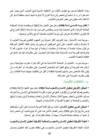 وهذه الاتفاقية تنسجم مع الفصل الثالث من الاتفاقية الأممية لمنع التعذيب الذي ينصّ على 
عدم طرد أو رد أو تسليم أي شخص إلى دولة أخرى إذا توفرت لديها أسباب حقيقية تدعو إلى 
الاعتقاد بأنه سيكون في خطر التعرض للتعذيب. 
* نظام روما الأساسي لسنة 1998 : دخل حيز التنفيذ سنة 2002 تم بمقتضاه إحداث المحكمة 
الجنائية الدولية والذي انضمت إليه تونس بمقتضى المرسوم عدد 4 لسنة 2011 المؤرخ في 
19 فيفري 2011 وقد تعرض إلى جريمة التعذيب بفصليه السابع والثامن بوصفها : 
- جريمة ضد الإنسانية : جاء التعريف أكثر شمولية من المفهوم التقليدي لجريمة التعذيب إذ 
لا يشترط إرتكاب التعذيب على أيدي الموظفين الرسميين بل يشمل كذلك الأفعال المرتكبة 
من قبل وحدات خاصة أو جماعات أو منظمات إرهابية أو إجرامية أو أفراد عاديين، كما لا 
يشترط فيه كجريمة ضد الإنسانية غاية معينة مثل الحصول على معلومات كما هو الحال في 
اتفاقية مناهضة التعذيب. 
- جريمة حرب : التعذيب أو المعاملة اللاإنسانية بما في ذلك إجراء تجارب بيولوجية، ومن 
أركان هذه الجريمة أن يوقع الفعل ألما بالشخص للحصول على معلومات أو اعتراف، وأن 
يكون ذلك الشخص ممن شملهم بالحماية إتفاقية أو أكثر من إتفاقيات جينيف لسنة 1949 ، وأن 
يكون مقترف الجريمة على علم بذلك. 
ب - الاتفاقيات الإقليمية: 
* الميثاق الإفريقي لحقوق الإنسان والشعوب لسنة 1981 : دخل حيز التنفيذ 21 / 10 / 1986 ( 
وتضمن فصله الخامس أن لكلّ فرد الحق في احترام الكرامة المتأصلة في الإنسان وبالاعتراف 
بمركزه القانوني وتحظر جميع أشكال استغلال الإنسان وإهانته وبخاصة الرق وتجارة الرقيق 
والتعذيب والمعاملة أو العقوبة القاسية أو اللاإنسانية أو المهينة. 
* الميثاق العربي لحقوق الإنسان: اعتمد من قبل القمة العربية السادسة عشر التي استضافتها 
تونس بتاريخ 23 ماي 2004 ونص الفصل الثامن منه على أنه يمنع تعذيب أي شخص بدنيا 
أو نفسيا أو معاملته معاملة قاسية أو مهينة أو حاطة بالكرامة أو غير إنسانية. 
* اللجنة الإفريقية لحقوق الإنسان والشعوب والمحكمة الإفريقية لحقوق الإنسان والشعوب: 
أنشأت اللجنة الإفريقية لحقوق الإنسان والشعوب وهي مكلفة بتعزيز تلك الحقوق وضمان 
25 
 