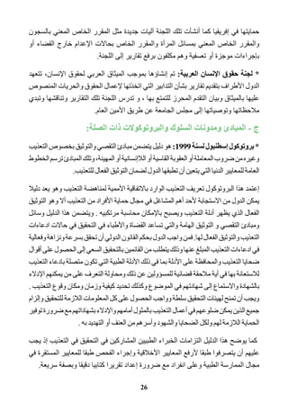 حمايتها في إفريقيا كما أنشأت تلك اللجنة آليات جديدة مثل المقرر الخاص المعني بالسجون 
والمقرر الخاص المعني بمسائل المرأة والمقرر الخاص بحالات الإعدام خارج القضاء أو 
بإجراءات موجزة أو تعسفية وهم مكلفون برفع تقارير إلى اللجنة. 
* لجنة حقوق الإنسان العربية: تم إنشاؤها بموجب الميثاق العربي لحقوق الإنسان، تتعهد 
الدول الأطراف بتقديم تقارير بشأن التدابير التي اتخذتها لإعمال الحقوق والحريات المنصوص 
عليها بالميثاق وبيان التقدم المحرز للتمتع بها ، و تدرس اللجنة تلك التقارير وتناقشها وتبدي 
ملاحظاتها وتوصياتها إلى مجلس الجامعة عن طريق الأمين العام. 
ج - المبادئ ومدونات السلوك والبروتوكولات ذات الصلة: 
* بروتوكول إسطنبول لسنة 1999 : هو دليل يتضمن مبادئ التقصي والتوثيق بخصوص التعذيب 
وغيره من ضروب المعاملة أو العقوبة القاسية أو اللاإنسانية أو المهينة، وتلك المبادئ ترسم الخطوط 
العامة للمعايير الدنيا التي يتعين أن تطبقها الدول لضمان التوثيق الفعال للتعذيب. 
إعتمد هذا البروتوكول تعريف التعذيب الوارد بالاتفاقية الأممية لمناهضة التعذيب وهو يعد دليلا 
يمكن الدول من الاستجابة لأحد أهم المشاغل في مجال حماية الأفراد من التعذيب ألا وهو التوثيق 
الفعال الذي يظهر أدلة التعذيب ويصبح بالإمكان محاسبة مرتكبيه . ويتضمن هذا الدليل وسائل 
ومبادئ التقصي و التوثيق الهامة والتي تساعد القضاة والأطباء في التحقيق في حالات ادعاءات 
التعذيب والتوثيق الفعال لها. فمن واجب الدول بحكم القانون الدولي أن تحقق بسرعة ونزاهة وفعالية 
في ادعاءات التعذيب المبلغ عنها وذلك يتطلب من القائمين بالتحقيق السعي إلى الحصول على أقوال 
ضحايا التعذيب والمحافظة على الأدلة بما في ذلك الأدلة الطبية التي تكون متصلة بادعاء التعذيب 
للاستعانة بها في أية ملاحقة قضائية للمسؤولين عن ذلك ومحاولة التعرف على من يمكنهم الإدلاء 
بالشهادة والاستماع إلى شهادتهم في الموضوع وكذلك تحديد كيفية وزمان ومكان وقوع التعذيب . 
ويجب أن تمنح لهيئات التحقيق سلطة وواجب الحصول على كل المعلومات اللازمة للتحقيق وإلزام 
جميع الذين يمكن ضلوعهم في أعمال التعذيب بالمثول أمامهم والإدلاء بشهاداتهم مع ضرورة توفير 
الحماية اللازمة لهم ولكل الضحايا والشهود وأسرهم من العنف أو التهديد به . 
كما يوضح هذا الدليل التزامات الخبراء الطبيين المشاركين في التحقيق في التعذيب إذ يجب 
عليهم أن يتصرفوا طبقا لأرفع المعايير الأخلاقية وإجراء الفحص طبقا للمعايير المستقرة في 
مجال الممارسة الطبية وعلى انفراد مع ضرورة إعداد تقريرا كتابيا دقيقا وبصفة سريعة. 
26 
 