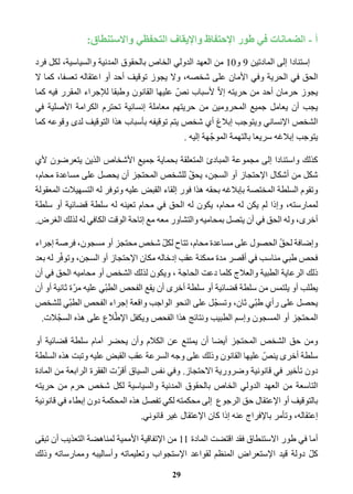 أ - الضمانات في طور الإحتفاظ والإيقاف التحفظي والاستنطاق: 
إستنادا إلى المادتين 9 و 10 من العهد الدولي الخاص بالحقوق المدنية والسياسية، لكل فرد 
الحق في الحرية وفي الأمان على شخصه، ولا يجوز توقيف أحد أو اعتقاله تعسفا، كما لا 
يجوز حرمان أحد من حريته إلاّ لأسباب نصّ عليها القانون وطبقا للإجراء المقرر فيه كما 
يجب أن يعامل جميع المحرومين من حريتهم معاملة إنسانية تحترم الكرامة الأصلية في 
الشخص الإنساني ويتوجب إبلاغ أي شخص يتم توقيفه بأسباب هذا التوقيف لدى وقوعه كما 
يتوجب إبلاغه سريعا بالتهمة الموجّهة إليه . 
كذلك واستنادا إلى مجموعة المبادئ المتعلقة بحماية جميع الأشخاص الذين يتعرضون لأي 
شكل من أشكال الإحتجاز أو السجن، يحقّ للشخص المحتجز أن يحصل على مساعدة محام، 
وتقوم السلطة المختصة بإبلاغه بحقه هذا فور إلقاء القبض عليه وتوفر له التسهيلات المعقولة 
لممارسته، وإذا لم يكن له محام، يكون له الحق في محام تعينه له سلطة قضائية أو سلطة 
أخرى، وله الحق في أن يتصل بمحاميه والتشاور معه مع إتاحة الوقت الكافي له لذلك الغرض. 
وإضافة لحقّ الحصول على مساعدة محام، تتاح لكلّ شخص محتجز أو مسجون، فرصة إجراء 
فحص طبي مناسب في أقصر مدة ممكنة عقب إدخاله مكان الإحتجاز أو السجن، وتوفّر له بعد 
ذلك الرعاية الطبية والعلاج كلما دعت الحاجة ، ويكون لذلك الشخص أو محاميه الحق في أن 
يطلب أو يلتمس من سلطة قضائية أو سلطة أخرى أن يقع الفحص الطبّي عليه مرّة ثانية أو أن 
يحصل على رأي طبّي ثان، وتسجّل على النحو الواجب واقعة إجراء الفحص الطبّي للشخص 
المحتجز أو المسجون وإسم الطبيب ونتائج هذا الفحص ويكفل الإطّلاع على هذه السجّلات. 
ومن حق الشخص المحتجز أيضا أن يمتنع عن الكلام وأن يحضر أمام سلطة قضائية أو 
سلطة أخرى ينصّ عليها القانون وذلك على وجه السرعة عقب القبض عليه وتبت هذه السلطة 
دون تأخير في قانونية وضرورية الاحتجاز. وفي نفس السياق أقرّت الفقرة الرابعة من المادة 
التاسعة من العهد الدولي الخاص بالحقوق المدنية والسياسية لكل شخص حرم من حريته 
بالتوقيف أو الإعتقال حق الرجوع إلى محكمته لكي تفصل هذه المحكمة دون إبطاء في قانونية 
إعتقاله، وتأمر بالإفراج عنه إذا كان الإعتقال غير قانوني. 
أما في طور الاستنطاق فقد اقتضت المادة 11 من الإتفاقية الأممية لمناهضة التعذيب أن تبقى 
كلّ دولة قيد الإستعراض المنظم لقواعد الإستجواب وتعليماته وأساليبه وممارساته وذلك 
29 
 
