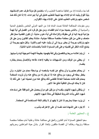 كما جاء بالمادة 15 من إتفاقية مناهضة التعذيب وأنه «تضمن كلّ دولة طرف عدم الإستشهاد 
بأية أقوال يثبت أنه تمّ الإدلاء بها نتيجة للتعذيب كدليل في أية إجراءات، إلا إذا كان ذلك ضدّ 
شخص متهم بإرتكاب التعذيب كدليل على الإدلاء بهذه الأقوال .» 
ومن مقومات المحاكمة العادلة نصت المادة 14 من العهد الدولي الخاص بالحقوق المدنية 
والسياسية أن «الناس جميعا سواء أمام القضاء، ومن حق كل فرد لدى الفصل في أية تهمة 
جزائية توجه إليه أو في حقوقه وإلتزاماته في أية دعوى مدنية، أن تكون القضية محلّ نظر 
منصف وعلني من قبل محكمة مختصة مستقلة حيادية، منشأة بحكم القانون ومن حق كل 
متهم بارتكاب جريمة أن يعتبر بريئا إلى أن يثبت عليه الجرم قانونا ولكلّ متهم بجريمة أن 
يتمتع أثناء النظر في قضيته وعلى قدم المساواة التامة بالضمانات الدنيا التالية: 
•أن يتم إعلامه سريعا وبالتفصيل وفي لغة يفهمها، بطبيعة التهمة الموجهة إليه وأسبابها. 
•أن يعطي من الوقت ومن التسهيلات ما يكفيه لإعداد دفاعه وللإتصال بمحام يختاره 
بنفسه. 
•أن يحاكم حضوريا وأن يدافع عن نفسه بشخصه أو بواسطة محام من اختياره، وأن 
يخطر بحقه في وجود من يدافع عنه إذا لم يكن له من يدافع عنه وأن تزوده المحكمة 
بمحام كلّما كانت مصلحة العدالة تقتضي ذلك يدافع عنه دون تحميله أجرا على ذلك إذا 
كان لا يملك الوسائل الكافية لدفع هذا الأجر. 
•أن يناقش شهود الإتهام، بنفسه أو من قبل غيره وأن يحصل على الموافقة على إستدعاء 
شهود النفي بذات الشروط المطبقة في حالة شهود الإتهام. 
•أن يزود مجانا بمترجم إذا كان لا يفهم أو لا يتكلم اللغة المستخدمة في المحكمة. 
•ألا يكره على الشهادة ضد نفسه أو على الإعتراف بذنب. » 
ج - المعايير العامة : 
سعيا لتحقيق المساواة أمام القانون والحق في محاكمة عادلة وعلنية أمام محكمة مختصة 
مستقلة ونزيهة، وطالما أن القضاة مكلفون بإتخاذ القرار بشأن حياة المواطنين وحرياتهم 
32 
 