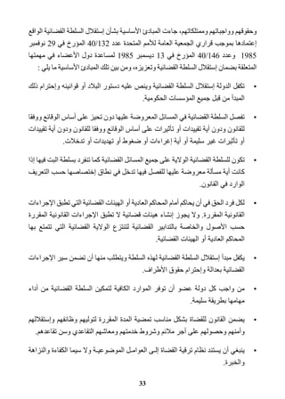 وحقوقهم وواجباتهم وممتلكاتهم، جاءت المبادئ الأساسية بشأن إستقلال السلطة القضائية الواقع 
إعتمادها بموجب قراري الجمعية العامة للأمم المتحدة عدد 132 / 40 المؤرخ في 29 نوفمبر 
1985 وعدد 146 / 40 المؤرخ في 13 ديسمبر 1985 لمساعدة دول الأعضاء في مهمتها 
المتعلقة بضمان إستقلال السلطة القضائية وتعزيزه، ومن بين تلك المبادئ الأساسية ما يلي : 
•تكفل الدولة إستقلال السلطة القضائية وينص عليه دستور البلاد أو قوانينه وإحترام ذلك 
المبدأ من قبل جميع المؤسسات الحكومية. 
•تفصل السلطة القضائية في المسائل المعروضة عليها دون تحيز على أساس الوقائع ووفقا 
للقانون ودون أية تقييدات أو تأثيرات على أساس الوقائع ووفقا للقانون ودون أية تقييدات 
أو تأثيرات غير سليمة أو أية إغراءات أو ضغوط أو تهديدات أو تدخلات. 
•تكون للسلطة القضائية الولاية على جميع المسائل القضائية كما تنفرد بسلطة البت فيها إذا 
كانت أية مسألة معروضة عليها للفصل فيها تدخل في نطاق إختصاصها حسب التعريف 
الوارد في القانون. 
•لكل فرد الحق في أن يحاكم أمام المحاكم العادية أو الهيئات القضائية التي تطبق الإجراءات 
القانونية المقررة. ولا يجوز إنشاء هيئات قضائية لا تطبق الإجراءات القانونية المقررة 
حسب الأصول والخاصة بالتدابير القضائية لتنتزع الولاية القضائية التي تتمتع بها 
المحاكم العادية أو الهيئات القضائية. 
•يكفل مبدأ إستقلال السلطة القضائية لهذه السلطة ويتطلب منها أن تضمن سير الإجراءات 
القضائية بعدالة وإحترام حقوق الأطراف. 
•من واجب كل دولة عضو أن توفر الموارد الكافية لتمكين السلطة القضائية من أداء 
مهامها بطريقة سليمة. 
•يضمن القانون للقضاة بشكل مناسب تمضية المدة المقررة لتوليهم وظائفهم وإستقلالهم 
وأمنهم وحصولهم على أجر ملائم وشروط خدمتهم ومعاشهم التقاعدي وسن تقاعدهم. 
•ينبغي أن يستند نظام ترقية القضاة إلـى العوامـل الموضوعيـة ولا سيما الكفاءة والنزاهة 
والخبرة. 
33 
 