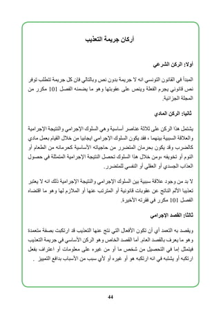 أركان جريمة التعذيب 
أولا: الركن الشرعي 
المبدأ في القانون التونسي انه لا جريمة بدون نص وبالتالي فان كل جريمة تتطلب توفر 
نص قانوني يجرم الفعلة وينص على عقوبتها وهو ما يضمنه الفصل 101 مكرر من 
المجلة الجزائية. 
ثانيا: الركن المادي 
يشتمل هذا الركن على ثلاثة عناصر أساسية وهي السلوك الإجرامي والنتيجة الإجرامية 
والعلاقة السببية بينهما ، فقد يكون السلوك الإجرامي ايجابيا من خلال القيام بعمل مادي 
كالضرب وقد يكون بحرمان المتضرر من حاجياته الأساسية كحرمانه من الطعام أو 
النوم أو تخويفه ،ومن خلال هذا السلوك تحصل النتيجة الإجرامية المتمثلة في حصول 
العذاب الجسدي أو العقلي أو النفسي للمتضرر. 
لا بد من وجود علاقة سببية بين السلوك الإجرامي والنتيجة الإجرامية ذلك انه لا يعتبر 
تعذيبا الألم الناتج عن عقوبات قانونية أو المترتب عنها أو الملازم لها وهو ما اقتضاه 
الفصل 101 مكرر في فقرته الأخيرة. 
ثالثا: القصد الإجرامي 
ويقصد به التعمد أي أن تكون الأفعال التي نتج عنها التعذيب قد ارتكبت بصفة متعمدة 
وهو ما يعرف بالقصد العام. أما القصد الخاص وهو الركن الأساسي في جريمة التعذيب 
فيتمثل إما في التحصيل من شخص ما أو من غيره على معلومات أو اعتراف بفعل 
ارتكبه أو يشتبه في انه ارتكبه هو أو غيره أو لأي سبب من الأسباب بدافع التمييز . 
44 
 