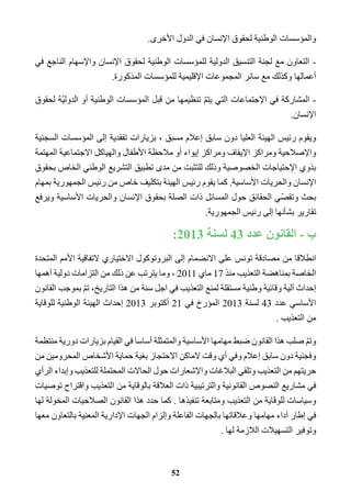 والمؤسسات الوطنية لحقوق الإنسان في الدول الأخرى. 
- التعاون مع لجنة التنسيق الدولية للمؤسسات الوطنية لحقوق الإنسان والإسهام الناجع في 
أعمالها وكذلك مع سائر المجموعات الإقليمية للمؤسسات المذكورة. 
- المشاركة في الإجتماعات التي يتمّ تنظيمها من قبل المؤسسات الوطنية أو الدوليّة لحقوق 
الإنسان. 
ويقوم رئيس الهيئة العليا دون سابق إعلام مسبق ، بزيارات تفقدية إلى المؤسسات السجنية 
والإصلاحية ومراكز الإيقاف ومراكز إيواء أو ملاحظة الأطفال والهياكل الاجتماعية المهتمة 
بذوي الإحتياجات الخصوصية وذلك للتثبت من مدى تطبيق التشريع الوطني الخاص بحقوق 
الإنسان والحريات الأساسية. كما يقوم رئيس الهيئة بتكليف خاص من رئيس الجمهورية بمهام 
بحث وتقصّي الحقائق حول المسائل ذات الصلة بحقوق الإنسان والحريات الأساسية ويرفع 
تقارير بشأنها إلى رئيس الجمهورية. 
ب - القانون عدد 43 لسنة 2013 : 
انطلاقا من مصادقة تونس على الانضمام إلى البروتوكول الاختياري لاتفاقية الأمم المتحدة 
الخاصة بمناهضة التعذيب منذ 17 ماي 2011 ، وما يترتب عن ذلك من التزامات دولية أهمها 
إحداث آلية وقائية وطنية مستقلة لمنع التعذيب في اجل سنة من هذا التاريخ، تمّ بموجب القانون 
الأساسي عدد 43 لسنة 2013 المؤرخ في 21 أكتوبر 2013 إحداث الهيئة الوطنية للوقاية 
من التعذيب . 
وتمّ صلب هذا القانون ضبط مهامها الأساسية والمتمثلة أساسا في القيام بزيارات دورية منتظمة 
وفجئية دون سابق إعلام وفي أي وقت لاماكن الاحتجاز بغية حماية الأشخاص المحرومين من 
حريتهم من التعذيب وتلقي البلاغات والإشعارات حول الحالات المحتملة للتعذيب وإبداء الرأي 
في مشاريع النصوص القانونية والترتيبية ذات العلاقة بالوقاية من التعذيب واقتراح توصيات 
وسياسات للوقاية من التعذيب ومتابعة تنفيذها . كما حدد هذا القانون الصلاحيات المخولة لها 
في إطار أداء مهامها وعلاقاتها بالجهات الفاعلة وإلزام الجهات الإدارية المعنية بالتعاون معها 
وتوفير التسهيلات اللازمة لها . 
52 
 