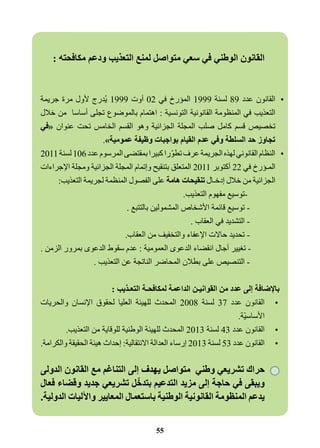 القانون الوطني في سعي متواصل لمنع التعذيب ودعم مكافحته : 
•القانون عدد 89 لسنة 1999 المؤرخ في 02 أوت 1999 يُدرج لأول مرة جريمة 
التعذيب في المنظومة القانونية التونسية : اهتمام بالموضوع تجلى أساسا من خلال 
تخصيص قسم كامل صلب المجلة الجزائية وهو القسم الخامس تحت عنوان «في 
تجاوز حد السلطة وفي عدم القيام بواجبات وظيفة عمومية .» 
•النظام القانوني لهذه الجريمة عرف تطوّرا كبيرا بمقتضى المرسوم عدد 106 لسنة 2011 
المـؤرخ في 22 أكتوبر 2011 المتعلق بتنقيح وإتمام المجلة الجزائية ومجلة الإجراءات 
الجزائية من خلال إدخـال تنقيحات هامة على الفصول المنظمة لجريمة التعذيب: 
-توسيع مفهوم التعذيب. 
- توسيع قائمة الأشخاص المشمولين بالتتبع . 
- التشديد في العقاب . 
- تحديد حالات الإعفاء والتخفيف من العقاب. 
- تغيير آجال انقضاء الدعوى العمومية : عدم سقوط الدعوى بمرور الزمن . 
- التنصيص على بطلان المحاضر الناتجة عن التعذيب . 
بالإضافة إلى عدد من القوانيـن الداعمة لمكافحـة التعـذيب : 
•القانون عدد 37 لسنة 2008 المحدث للهيئة العليا لحقوق الإنسان والحريات 
الأساسيّة. 
•القانون عدد 43 لسنة 2013 المحدث للهيئة الوطنية للوقاية من التعذيب. 
•القانون عدد 53 لسنة 2013 إرساء العدالة الانتقالية: إحداث هيئة الحقيقة والكرامة. 
حراك تشريعي وطني متواصل يهدف إلى التناغم مع القانون الدولى 
ويبقى في حاجة إلى مزيد التدعيم بتدخّل تشريعي جديد وقضاء فعال 
يدعم المنظومة القانونية الوطنية باستعمال المعايير والآليات الدولية. 
55 
 