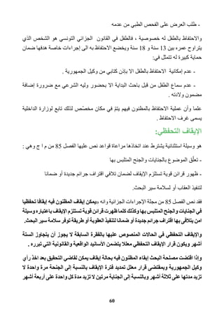 - طلب العرض على الفحص الطبي من عدمه 
والاحتفاظ بالطفل له خصوصية ، فالطفل في القانون الجزائي التونسي هو الشخص الذي 
يتراوح عمره بين 13 سنة و 18 سنة ويخضع الاحتفاظ به الى إجراءات خاصة هدفها ضمان 
حماية كبيرة له تتمثل في: 
- عدم إمكانية الاحتفاظ بالطفل الا بإذن كتابي من وكيل الجمهورية . 
- عدم سماع الطفل من قبل باحث البداية الا بحضور وليه الشرعي مع ضرورة إضافة 
مضمون ولادته . 
علما وأن عملية الاحتفاظ بالمظنون فيهم يتمّ في مكان مخصّص لذلك تابع لوزارة الداخلية 
يسمى غرف الاحتفاظ . 
الإيقاف التحفظي: 
هو وسيلة استثنائية يشترط عند اتخاذها مراعاة قواعد نص عليها الفصل 85 من م ا ج وهي : 
- تعلّق الموضوع بالجنايات والجنح المتلبس بها 
- ظهور قرائن قوية تستلزم الإيقاف لضمان تلافي اقتراف جرائم جديدة أو ضمانا 
لتنفيذ العقاب أو لسلامة سير البحث. 
فقد نص الفصل 85 من مجلة الإجراءات الجزائية وانه «يمكن إيقاف المظنون فيه إيقافا تحفظيا 
في الجنايات والجنح المتلبس بها وكذلك كلما ظهرت قرائن قوية تستلزم الإيقاف باعتباره وسيلة 
امن يتلافى بها اقتراف جرائم جديدة أو ضمانا لتنفيذ العقوبة أو طريقة توفر سلامة سير البحث. 
والإيقاف التحفظي في الحالات المنصوص عليها بالفقرة السابقة لا يجوز أن يتجاوز الستة 
أشهر ويكون قرار الإيقاف التحفظي معللا يتضمن الأسانيد الواقعية والقانونية التي تبرره . 
وإذا اقتضت مصلحة البحث إبقاء المظنون فيه بحالة إيقاف يمكن لقاضي التحقيق بعد اخذ رأي 
وكيل الجمهورية وبمقتضى قرار معلل تمديد فترة الإيقاف بالنسبة إلى الجنحة مرة واحدة لا 
تزيد مدتها على ثلاثة أشهر وبالنسبة إلى الجناية مرتين لا تزيد مدة كل واحدة على أربعة أشهر 
60 
 