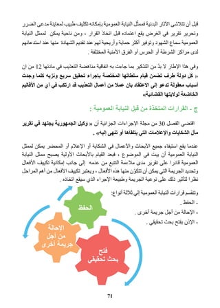 قبل أن تتلاشى الآثار البدنية فممثّل النيابة العمومية بإمكانه تكليف طبيب لمعاينة مدعى الضرر 
وتحرير تقرير في الغرض يقع اعتماده قبل اتخاذ القرار ، ومن ناحية يمكن لممثل النيابة 
العمومية سماع الشهود وتوفير أكثر حماية وأريحية لهم عند تقديم الشهادة منها عند استدعائهم 
لدى مراكز الشرطة أو الحرس أو الفرق الأمنية المختلفة . 
وفي هذا الإطار لا بدّ من التذكير بما جاءت به اتفاقية مناهضة التعذيب في مادتها 12 من ان 
« كل دولة طرف تضمن قيام سلطاتها المختصة بإجراء تحقيق سريع ونزيه كلما وجدت 
أسباب معقولة تدعو إلى الاعتقاد بان عملا من أعمال التعذيب قد ارتكب في أي من الأقاليم 
الخاضعة لولايتها القضائية » 
ج - القرارات المتخذة من قبل النيابة العمومية : 
اقتضي الفصل 30 من مجلة الإجراءات الجزائية أن « وكيل الجمهورية يجتهد في تقرير 
مآل الشكايات والإعلامات التي يتلقاها أو تنهى إليه . » 
عندما يقع استيفاء جميع الأبحاث والأعمال في الشكاية أو الإعلام أو المحضر يمكن لممثل 
النيابة العمومية أن يبت في الموضوع ، فبعد القيام بالأبحاث الأولية يصبح ممثل النيابة 
العمومية قادرا على تقرير مدى ملاءمة التتبع من عدمه إلى جانب إمكانية تكييف الأفعال 
وتحديد الجريمة التي يمكن أن تتكوّن منها هذه الأفعال ، ويعتبر تكييف الأفعال من أهم المراحل 
نظرا لتأثير ذلك على نوعية الجريمة وطبيعة الإجراء الذي سيقع اتخاذه . 
وتنقسم قرارات النيابة العمومية إلي ثلاثة أنواع: 
- الحفظ . 
- الإحالة من أجل جريمة أخرى . 
- الإذن بفتح بحث تحقيقي . 
71 
 