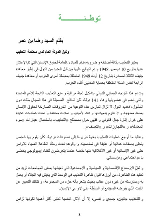 توطــئــــــــــــة 
8 
بقلم السيد رضا بن عمر 
وكيل الدولة العام لدى محكمة التعقيب 
يعتبر التعذيب بكافة أصنافه و ضروبه منافيا للمبادئ العامة لحقوق الإنسان التي تمّ الإعلان 
عنها بتاريخ 10 ديسمبر 1948 و تم التوقيع عليها من قبل العديد من الدول في إطار معاهدة 
جنيف الثالثة الصادرة بتاريخ 12 أوت 1949 المتعلقة بمعاملة أسرى الحرب أو معاهدة جنيف 
الرابعة لنفس السنة المتعلقة بحماية المدنيين أثناء الحرب. 
وتدعم هذا التوجه الحمائي الدولي بتشكيل لجنة مراقبة و منع التعذيب التابعة للأمم المتحدة 
والتي تضم في عضويتها زهاء 141 دولة، لكن النتائج المسجلة في هذا المجال ظلت دون 
المأمول، فعديد الدول لا تزال تمارس هذه النوعية من الخروقات الصارخة لحقوق الإنسان 
بصفة ممنهجة و لا تلتزم بتعهداتها و ذلك لأسباب و تعلات مختلفة و تحت غطاءات عديدة 
على غرار إثارة جدل قانوني و فقهي حول مصطلح «التعذيب » باستعمال عبارات «سوء 
المعاملة » و «التجاوزات » و «التعسف .» 
وغالبا ما تُرجع عمليات التعذيب بغاية تبريرها إلى تصرفات فردية، كأن يقوم بها شخص 
يتحلى بصفات عدائية أو عنيفة في شخصيته أو وقوعه تحت وطأة الطاعة العمياء للأوامر 
حتى غير الإنسانية أو غير الأخلاقية منها خاصة عندما يتعرضون لنظام إيديولوجي يحضى 
بدعم اجتماعي ومؤسساتي. 
و لعلّ الأوضاع الإقتصادية و السياسية و الإجتماعية التي تعيشها بعض المجتمعات تزيد من 
تعقيد هذه الظاهرة، من أبرزها قبول ظاهرة التعذيب في الوسط الذي يعيش فيه الجلاد أو يعمل 
به وممارسته من غيره دون عقاب بحيث يشعر بأنه جزء من المجموعة، و كذلك التعبير عن 
الكبت الذي يفرضه المجتمع أو السلطة على لا وعي الإنسان. 
و للتعذيب جانبان، جسدي و نفسي، إلا أن الآثار النفسية تعتبر أكثر أهمية لكونها تزامن 
 