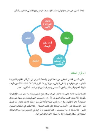 - إحالة المتهم على دائرة الاتهام بمحكمة الاستئناف الراجع إليها قاضي التحقيق بالنظر. 
ا - قرار الحفظ: 
مكن القانون قاضي التحقيق من اتخاذ قرار بالحفظ إذا رأى أن الأركان القانونية لجريمة 
التعذيب غير متوفرة أو إذا بقي الجاني مجهولا . وهذا القرار قابلا للاستئناف كذلك من طرف 
النيابة العمومية و القائم بالحق الشخصي وتتبع فيه نفس الإجراءات المذكورة أعلاه. 
لكن لا بدّ من الإشارة في هذا الإطار إلى انه يمكن تتبع المتهم مجدّدا من اجل نفس الأفعال إذا 
ظهرت أدلة جديدة كتصريحات الشهود والأوراق والمحاضر التي لم يتسن عرضها على حاكم 
التحقيق أو دائرة الاتهام ويكون من شانها تقوية الأدلة التي سبق اعتبارها غير كافية وإما إدخال 
تطورات جديدة على الأفعال بما يساعد على كشف الحقيقة . وهذا الطلب في استئناف التحقيق 
لظهور أدلة جديدة هو من اختصاص وكيل الجمهورية أو المدعي العمومي دون سواهما وذلك 
استنادا إلى أحكام الفصل 121 من مجلة الإجراءات الجزائية. 
85 
 
