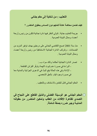 التعذيب : من شكاية إلى حكم جنائي 
كيف نضمن محاكمة عادلة للمتهم دون المساس بحقوق المتضرر ؟ 
•جريمة التعذيب جناية : تتولى النظر فيها دائرة جنائية تتكون من رئيس وأربعة 
أعضاء وممثل النيابة العمومية . 
•منذ سنة 2001 اصبح التقاضي الجنائي على درجتين بهدف توفير المزيد من 
الضمانات ، وتتركب الدائرة الجنائية الاستئنافية من رئيس وأربعة أعضاء 
وممثل النيابة العمومية . 
• تصدر الدائرة الجنائية أحكاما وذلك سواء بـــ : 
- البراءة في صورة عدم ثبوت التهمة وتوفّر القرائن القاطعة . 
- الإدانة وفي هذه الحالة يقع البتّ في الدعوى الجزائية والمدنية معا 
في صورة وجود قيام بالحق الشخصي. 
•الحكم الجنائي قابل للطعن بالاستئناف وبالتعقيب . 
الحكم الجنائي هو الوسيلة الفضلى والدليل القاطع على النجاح في 
التصدي لظاهرة الإفلات من العقاب وتمكين المتضرر من حقوقـه 
المدنيـة وجبر ضرره بصفة شاملة. 
96 
 