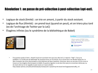Révolution 1 : on passe de pré-sélection à post-sélection (opt-out).
• Logique de stock (limité) : on trie en amont, à partir du stock existant.
• Logique de flux (illimité) : on prend tout (quand on peut), et on triera plus tard
(ex de l’archivage de Twitter par la LoC)
• Étagères infinies (ou le syndrôme de la bibliothèque de Babel)
10
• À la question posée à Colin L. Powell ("quel est le prochain livre que vous allez lire"), il répond: «"Sigh". C'est ça le
problème. Je n'arrête pas de télécharger de nouveaux livres sur ma liseuse, et je n'arrive pas à me décider lequel lire. Le
désir d'acquérir des livres électroniques se fait tellement de façon impulsive, instinctive, que je ne sais plus à la fin ce qui se
trouve sur mes étagères électroniques (e-shelfs). Et quand je regarde, j'y vois des titres que je ne reconnais même pas, ou
du moins dont je ne me rappelle ni avoir voulu ou ni avoir acheté»
http://www.nytimes.com/2012/07/01/books/review/colin-l-powell-by-the-book.html?pagewanted=all&_r=0
 