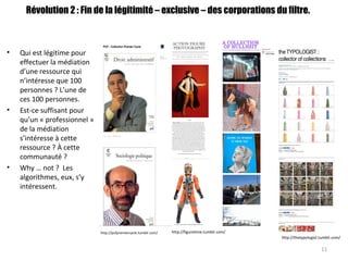 http://thetypologist.tumblr.com/
http://figuretime.tumblr.com/http://pufpremiercycle.tumblr.com/
Révolution 2 : Fin de la légitimité – exclusive – des corporations du filtre.
• Qui est légitime pour
effectuer la médiation
d’une ressource qui
n’intéresse que 100
personnes ? L’une de
ces 100 personnes.
• Est-ce suffisant pour
qu’un « professionnel »
de la médiation
s’intéresse à cette
ressource ? À cette
communauté ?
• Why … not ? Les
algorithmes, eux, s’y
intéressent.
11
 
