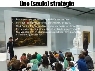 Une (seule) stratégie
• Être au plus près des ressources. Et de l’attention. Donc …
• Peser sur l’algorithme, le tester, ruser, tricher, l’éduquer.
• Think Outside The Box : arrêter de faire une fixette sur chiffres de
fréquentation des bibs. La question n’est plus de savoir comment
faire venir les gens en bib mais comment aider les gens à construire
des bibliothèques chez eux.
17
 