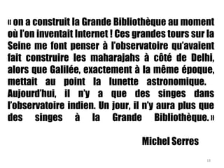 « on a construit la Grande Bibliothèque au moment
où l’on inventait Internet ! Ces grandes tours sur la
Seine me font penser à l’observatoire qu’avaient
fait construire les maharajahs à côté de Delhi,
alors que Galilée, exactement à la même époque,
mettait au point la lunette astronomique.
Aujourd’hui, il n’y a que des singes dans
l’observatoire indien. Un jour, il n’y aura plus que
des singes à la Grande Bibliothèque. »
Michel Serres
18
 
