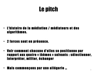 Le pitch
• L’histoire de la médiation / médiateurs et des
algorithmes.
• 2 forces sont en présence.
• Voir comment chacune d’elles se positionne par
rapport aux quatre « thèmes » suivants : sélectionner,
interpréter, militer, échanger
• Mais commençons par une allégorie … 2
 
