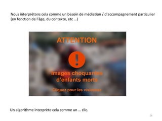 Nous interprétons cela comme un besoin de médiation / d’accompagnement particulier
(en fonction de l’âge, du contexte, etc …)
Un algorithme interprète cela comme un … clic.
29
 