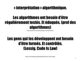 « interprétation » algorithmique.
Les algorithmes ont besoin d’être
régulièrement testés. Et éduqués. (prof des
algorithmes)
http://www.simonerebaudengo.com/#/teacher/
Les gens qui les développent ont besoin
d’être formés. Et contrôlés.
(Lessig. Code Is Law)
https://framablog.org/2010/05/22/code-is-law-lessig/
32
 