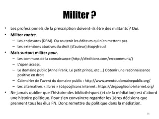 Militer ?
• Les professionnels de la prescription doivent-ils être des militants ? Oui.
• Militer contre.
– Les enclosures (DRM). Ou soutenir les éditeurs qui n’en mettent pas.
– Les extensions abusives du droit (d’auteur) #copyfraud
• Mais surtout militer pour.
– Les communs de la connaissance (http://cfeditions.com/en-communs/)
– L’open access.
– Le domaine public (Anne Frank, Le petit prince, etc …) Obtenir une reconnaissance
positive en droit
– Calendrier de l’avent du domaine public : http://www.aventdudomainepublic.org/
– Les alternatives « libres » (dégooglisons internet : https://degooglisons-internet.org/
• Ne jamais oublier que l’histoire des bibliothèques (et de la médiation) est d’abord
une histoire politique. Pour s’en convaincre regarder les 1ères décisions que
prennent tous les élus FN. Donc remettre du politique dans la médiation.
36
 