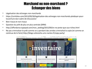 Marchand ou non-marchand ?
Échanger des biens
• Légalisation des échanges non-marchands
• https://scinfolex.com/2013/09/18/legalisation-des-echanges-non-marchands-plaidoyer-pour-
louverture-dun-cadre-de-discussion/
• Bien rivaux et non-rivaux
• Question du prêt de plus en plus centrale (DRM)
• http://affordance.typepad.com/mon_weblog/2015/09/on-ne-prete-que-aux-riches.html
• Ne pas criminaliser le prêt comme on a pendant des années criminalisé la copie (et comme on
continue de le faire) http://blogs.iutlaroche.univ-nantes.fr/copy-party/
42
 
