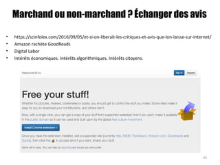 Marchand ou non-marchand ? Échanger des avis
• https://scinfolex.com/2016/09/05/et-si-on-liberait-les-critiques-et-avis-que-lon-laisse-sur-internet/
• Amazon rachète GoodReads
• Digital Labor
• Intérêts économiques. Intérêts algorithmiques. Intérêts citoyens.
43
 
