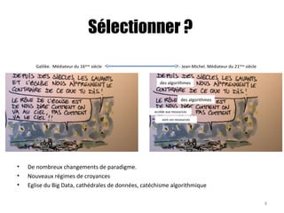 Sélectionner ?
• De nombreux changements de paradigme.
• Nouveaux régimes de croyances
• Eglise du Big Data, cathédrales de données, catéchisme algorithmique
des algorithmes
des algorithmes
accède aux ressources
sont ces ressources
8
Galilée. Médiateur du 16ème
siècle Jean-Michel. Médiateur du 21ème
siècle
 