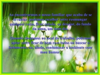 Ao encontrarmos o nosso familiar que acaba de se levantar, podemos escolher entre resmungar qualquer coisa, ficar calado, ou desejar, do fundo da alma, um bom dia. Quando chegamos ao local de trabalho, podemos optar entre ficar de bem com todos ou buscar o isolamento, ou, ainda, contaminar o ambiente com mau humor. 
