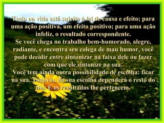 Tudo na vida está sujeito à lei de causa e efeito; para uma ação positiva, um efeito positivo; para uma ação infeliz, o resultado correspondente. Se você chega no trabalho bem-humorado, alegre, radiante, e encontra seu colega de mau humor, você pode decidir entre sintonizar na faixa dele ou fazer com que ele sintonize na sua. Você tem ainda outra possibilidade de escolha: ficar na sua. Todavia, da sua escolha dependerá o resto do dia. E os resultados lhe pertencem. 