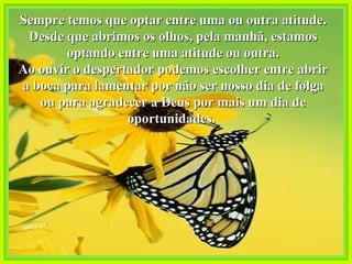 Sempre temos que optar entre uma ou outra atitude. Desde que abrimos os olhos, pela manhã, estamos optando entre uma atitude ou outra. Ao ouvir o despertador podemos escolher entre abrir a boca para lamentar por não ser nosso dia de folga ou para agradecer a Deus por mais um dia de oportunidades.   