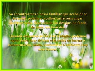 Ao encontrarmos o nosso familiar que acaba de se levantar, podemos escolher entre resmungar qualquer coisa, ficar calado, ou desejar, do fundo da alma, um bom dia. Quando chegamos ao local de trabalho, podemos optar entre ficar de bem com todos ou buscar o isolamento, ou, ainda, contaminar o ambiente com mau humor. 