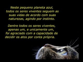 Neste pequeno planeta azul,  todos os seres viventes seguem as suas vidas de acordo com suas naturezas, agindo por instinto.  Dentre todos os seres viventes, apenas um, e unicamente um,  foi agraciado com a capacidade de decidir os atos por conta própria.  
