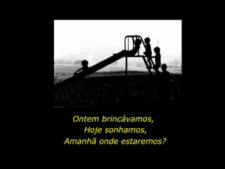 Ontem brincávamos, Amanhã onde estaremos? Hoje sonhamos, 