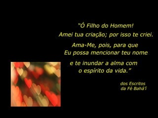 “ Ó Filho do Homem! Ama-Me, pois, para que  Eu possa mencionar teu nome e te inundar a alma com  o espírito da vida.” dos Escritos  da Fé Bahá’í Amei tua criação; por isso te criei. 