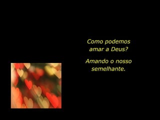 Como podemos amar a Deus? Amando o nosso semelhante. 