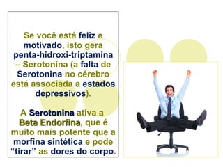 Se você está  feliz  e  motivado , isto gera  penta-hidroxi-triptamina  –  Serotonina  (a  falta  de  Serotonina  no cérebro está associada a  estados depressivos ). A  Serotonina  ativa a  Beta Endorfina , que é muito mais potente que a  morfina sintética  e pode  “tirar”  as  dores do corpo . 